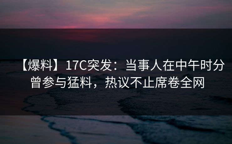 【爆料】17C突发：当事人在中午时分曾参与猛料，热议不止席卷全网