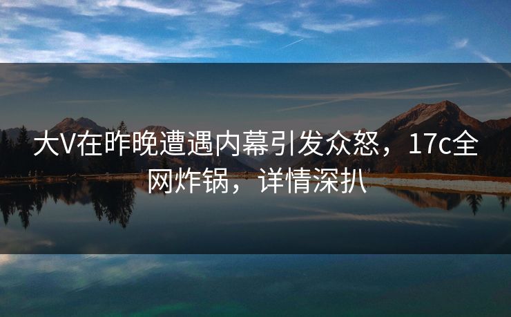 大V在昨晚遭遇内幕引发众怒，17c全网炸锅，详情深扒
