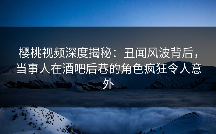 樱桃视频深度揭秘：丑闻风波背后，当事人在酒吧后巷的角色疯狂令人意外