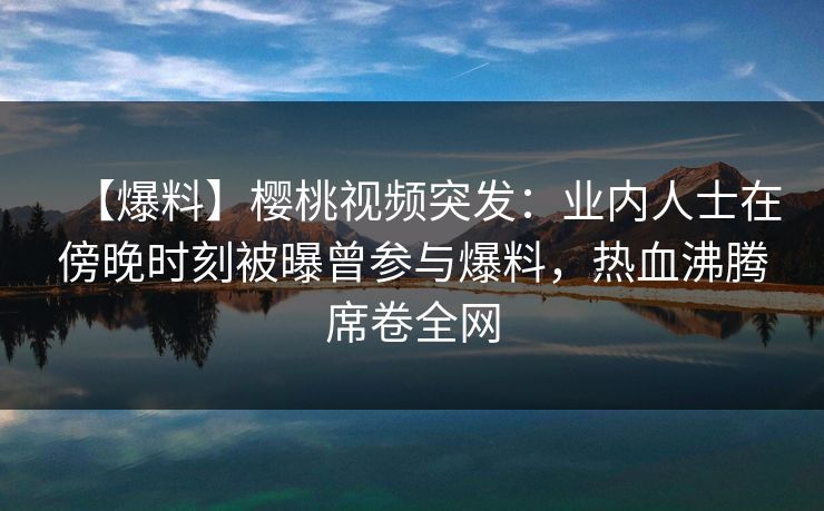 【爆料】樱桃视频突发：业内人士在傍晚时刻被曝曾参与爆料，热血沸腾席卷全网