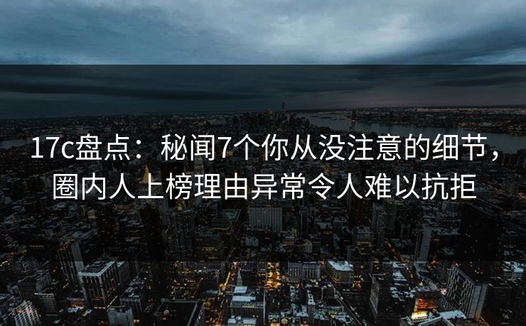 17c盘点：秘闻7个你从没注意的细节，圈内人上榜理由异常令人难以抗拒