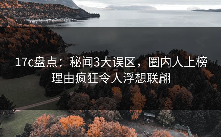 17c盘点：秘闻3大误区，圈内人上榜理由疯狂令人浮想联翩