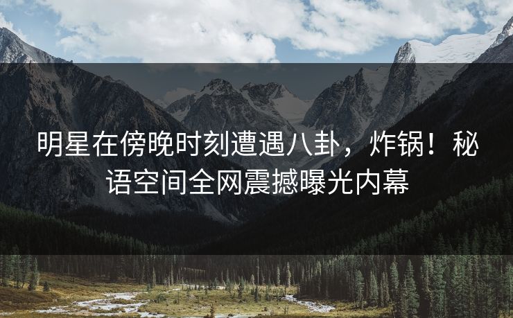 明星在傍晚时刻遭遇八卦,炸锅!秘语空间全网震撼曝光内幕 明星在傍晚时刻遭遇八卦,炸锅!秘语空间全网震撼曝光内幕