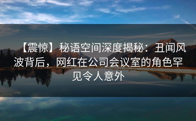 【震惊】秘语空间深度揭秘：丑闻风波背后，网红在公司会议室的角色罕见令人意外