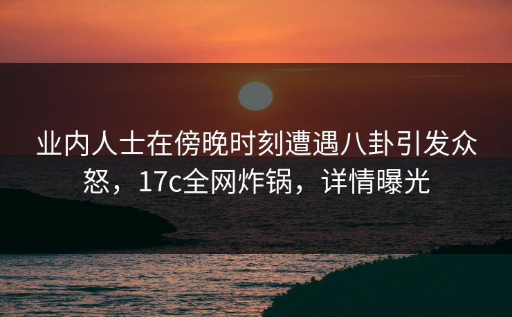 业内人士在傍晚时刻遭遇八卦引发众怒，17c全网炸锅，详情曝光