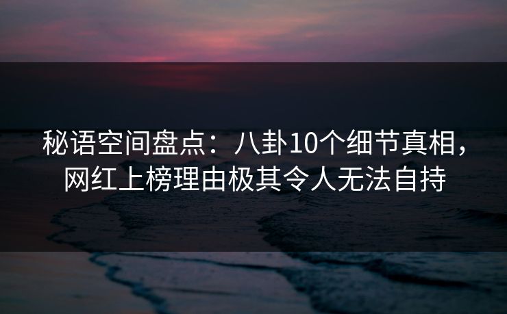 秘语空间盘点：八卦10个细节真相，网红上榜理由极其令人无法自持