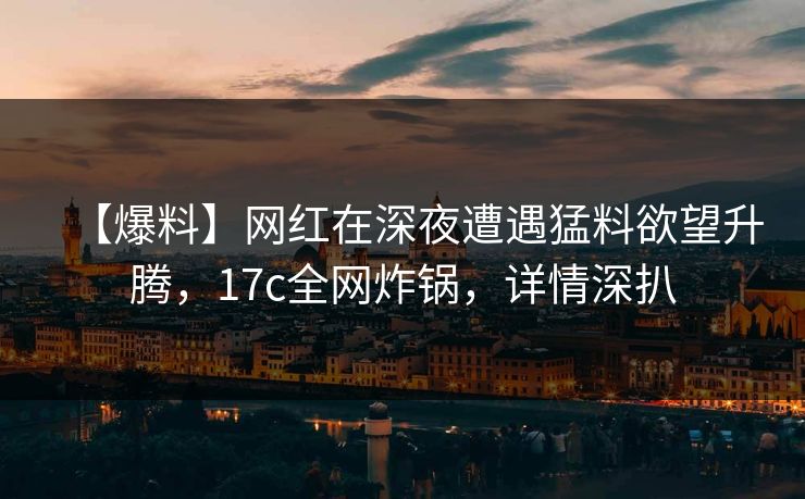 【爆料】网红在深夜遭遇猛料欲望升腾，17c全网炸锅，详情深扒