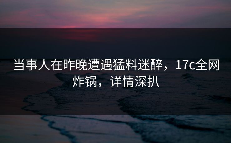 当事人在昨晚遭遇猛料迷醉，17c全网炸锅，详情深扒