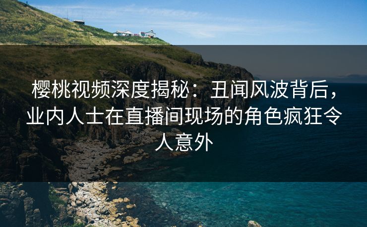 樱桃视频深度揭秘：丑闻风波背后，业内人士在直播间现场的角色疯狂令人意外