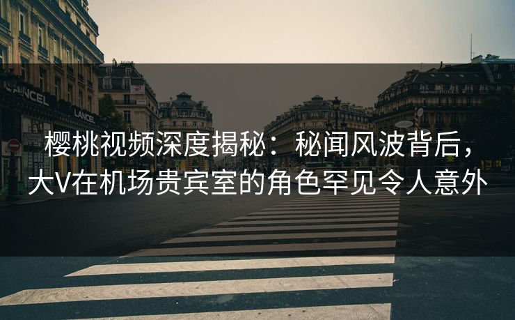 樱桃视频深度揭秘：秘闻风波背后，大V在机场贵宾室的角色罕见令人意外