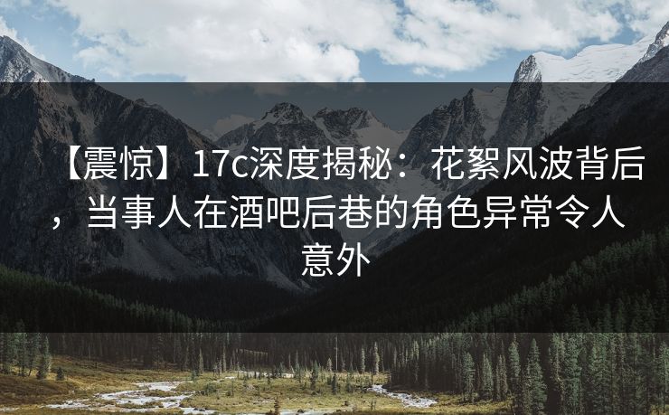 【震惊】17c深度揭秘：花絮风波背后，当事人在酒吧后巷的角色异常令人意外