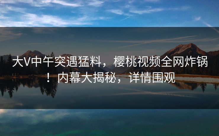 大V中午突遇猛料，樱桃视频全网炸锅！内幕大揭秘，详情围观