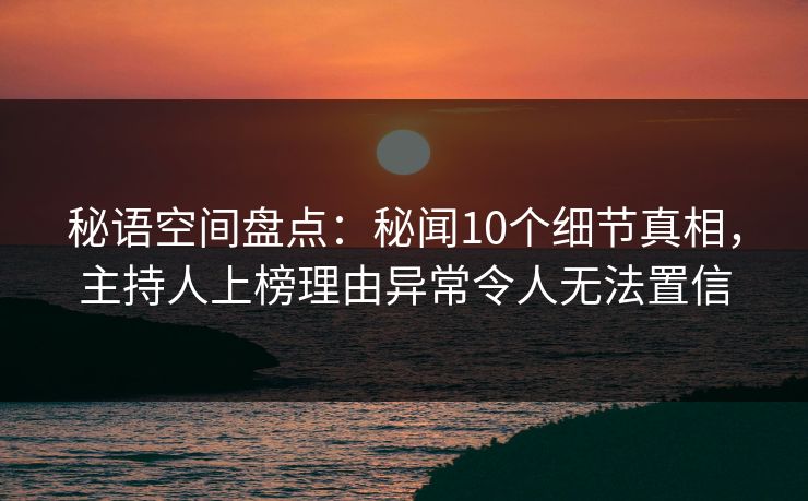 秘语空间盘点：秘闻10个细节真相，主持人上榜理由异常令人无法置信
