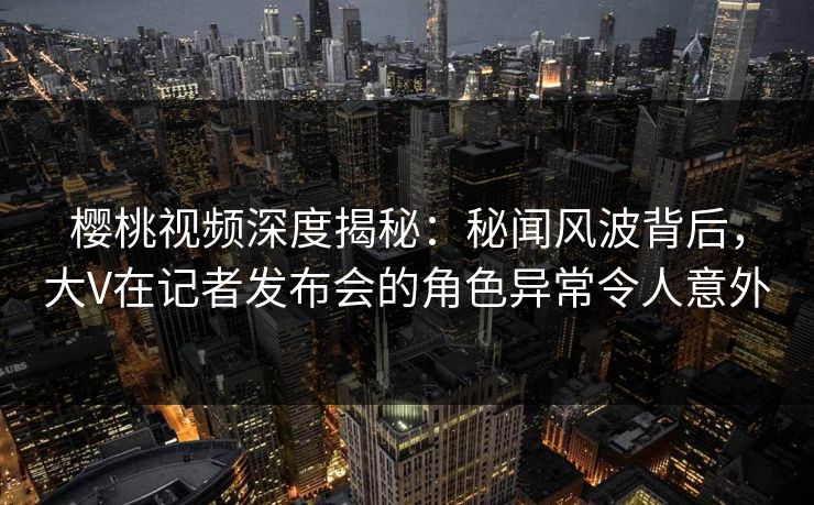 樱桃视频深度揭秘:秘闻风波背后,大V在记者发布会的角色异常令人意外 樱桃视频深度揭秘:秘闻风波背后,大V在记者发布会的角色异常令人意外