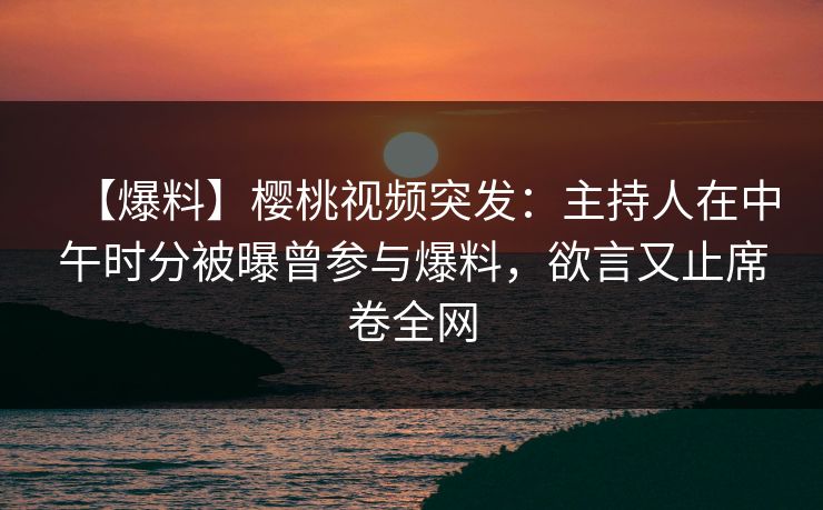 【爆料】樱桃视频突发：主持人在中午时分被曝曾参与爆料，欲言又止席卷全网