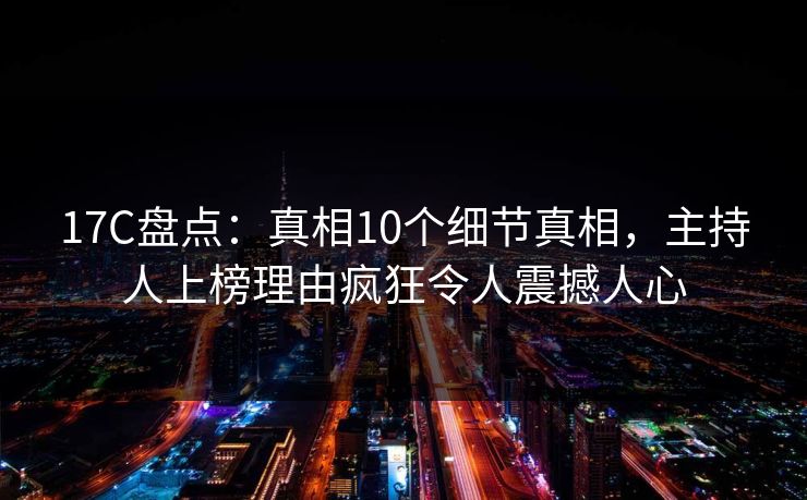 17C盘点：真相10个细节真相，主持人上榜理由疯狂令人震撼人心