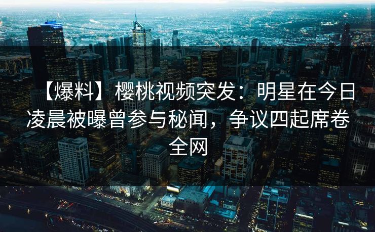 【爆料】樱桃视频突发：明星在今日凌晨被曝曾参与秘闻，争议四起席卷全网