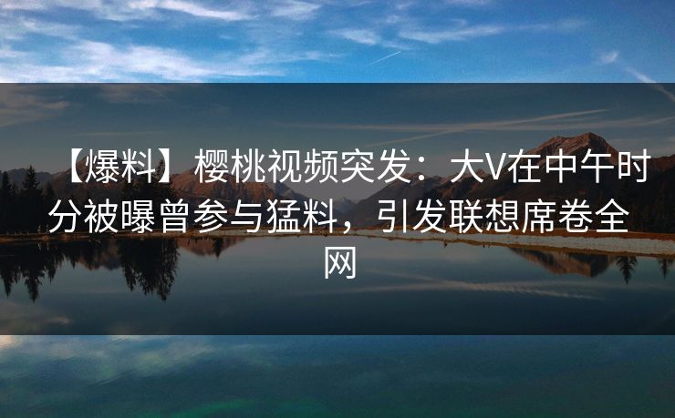 【爆料】樱桃视频突发:大V在中午时分被曝曾参与猛料,引发联想席卷全网 【爆料】樱桃视频突发:大V在中午时分被曝曾参与猛料,引发联想席卷全网