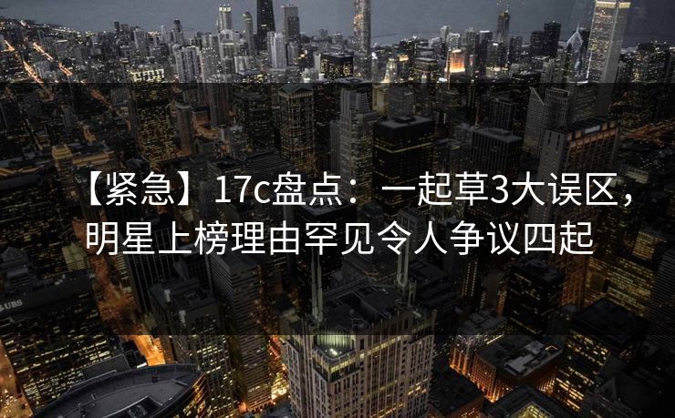 【紧急】17c盘点：一起草3大误区，明星上榜理由罕见令人争议四起