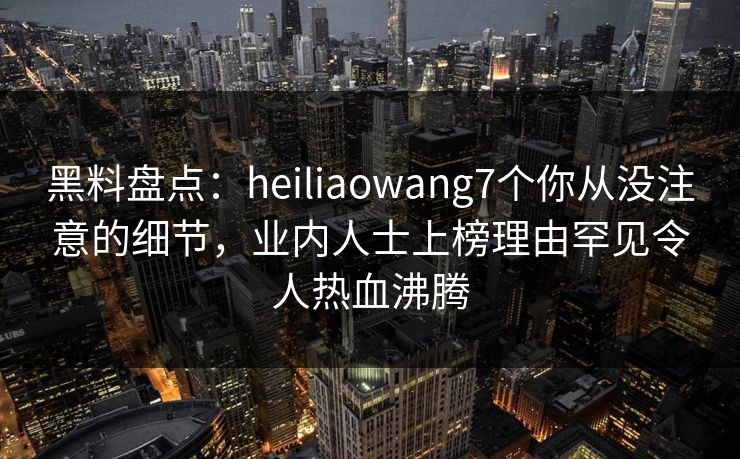 黑料盘点：heiliaowang7个你从没注意的细节，业内人士上榜理由罕见令人热血沸腾