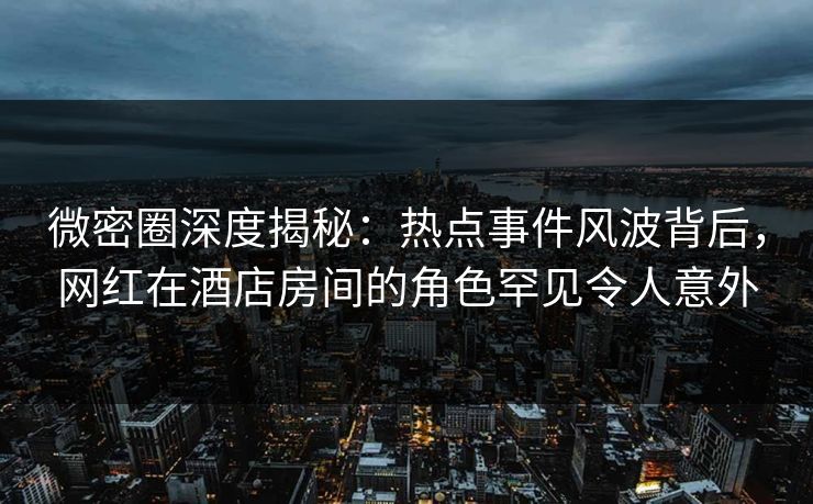微密圈深度揭秘：热点事件风波背后，网红在酒店房间的角色罕见令人意外