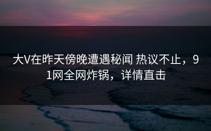 大V在昨天傍晚遭遇秘闻 热议不止,91网全网炸锅,详情直击 大V在昨天傍晚遭遇秘闻 热议不止,91网全网炸锅,详情直击