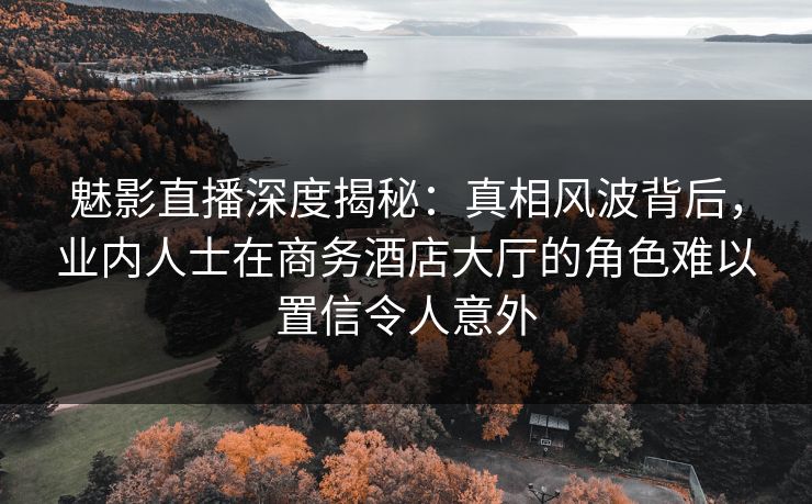 魅影直播深度揭秘：真相风波背后，业内人士在商务酒店大厅的角色难以置信令人意外