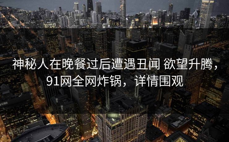 神秘人在晚餐过后遭遇丑闻 欲望升腾，91网全网炸锅，详情围观