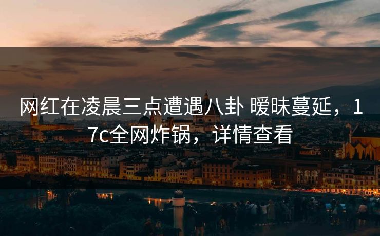 网红在凌晨三点遭遇八卦 暧昧蔓延，17c全网炸锅，详情查看