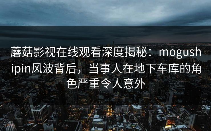 蘑菇影视在线观看深度揭秘：mogushipin风波背后，当事人在地下车库的角色严重令人意外