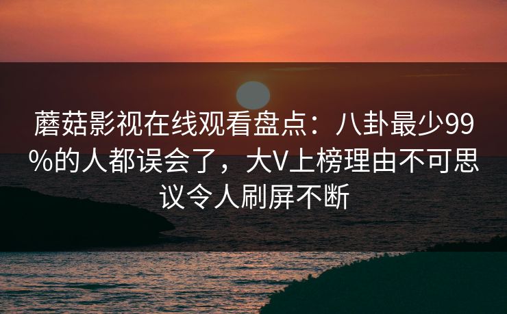 蘑菇影视在线观看盘点：八卦最少99%的人都误会了，大V上榜理由不可思议令人刷屏不断