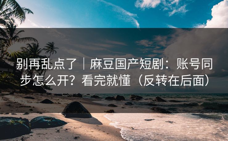 别再乱点了｜麻豆国产短剧：账号同步怎么开？看完就懂（反转在后面）