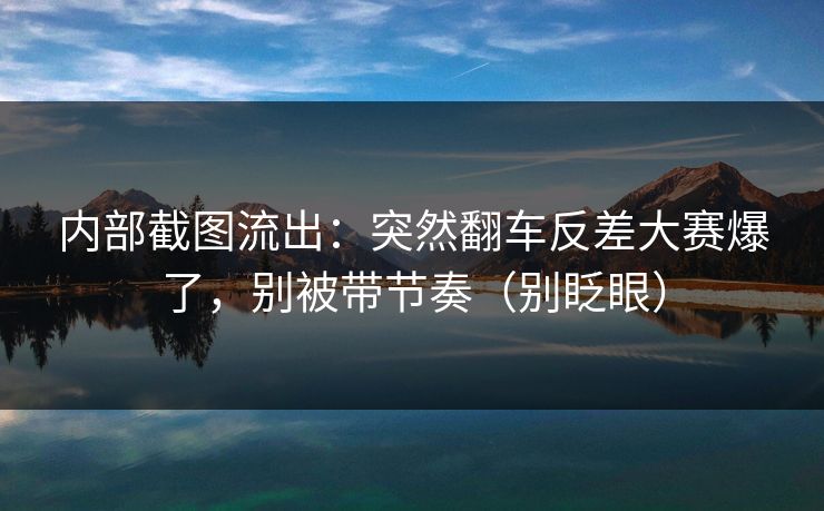内部截图流出：突然翻车反差大赛爆了，别被带节奏（别眨眼）