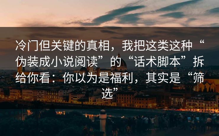 冷门但关键的真相,我把这类这种“伪装成小说阅读”的“话术脚本”拆给你看:你以为是福利,其实是“筛选”