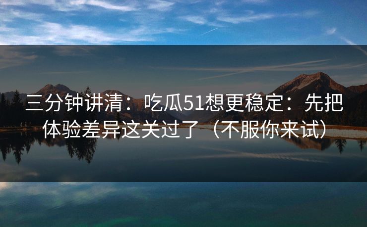 三分钟讲清：吃瓜51想更稳定：先把体验差异这关过了（不服你来试）