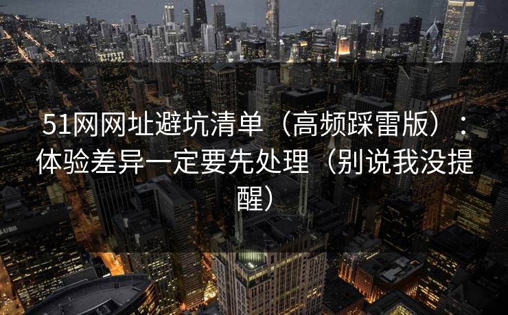 51网网址避坑清单(高频踩雷版):体验差异一定要先处理(别说我没提醒)
