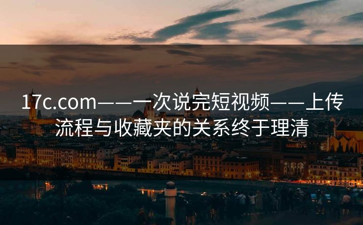 17c.com——一次说完短视频——上传流程与收藏夹的关系终于理清
