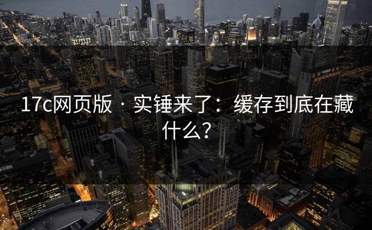 17c网页版 · 实锤来了:缓存到底在藏什么?