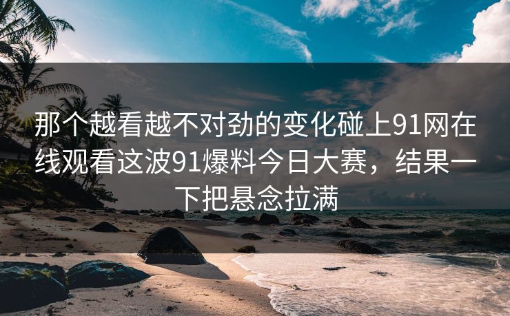 那个越看越不对劲的变化碰上91网在线观看这波91爆料今日大赛，结果一下把悬念拉满