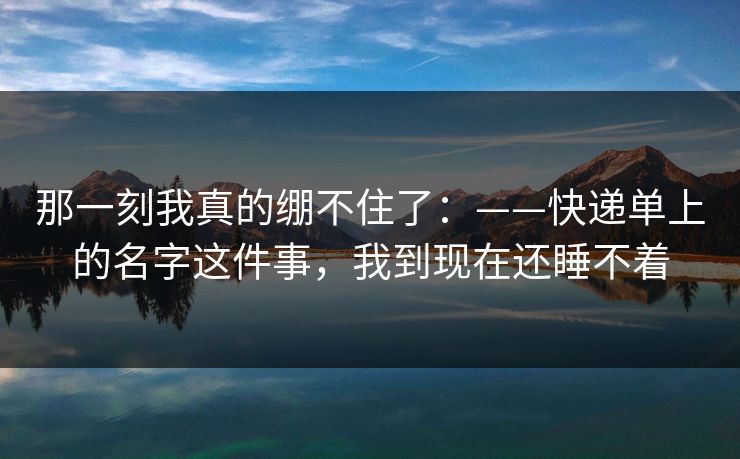 那一刻我真的绷不住了：——快递单上的名字这件事，我到现在还睡不着